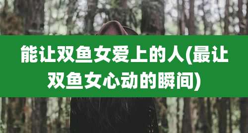 能让双鱼女爱上的人(最让双鱼女心动的瞬间)