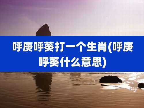 呼庚呼葵打一个生肖(呼庚呼葵什么意思)