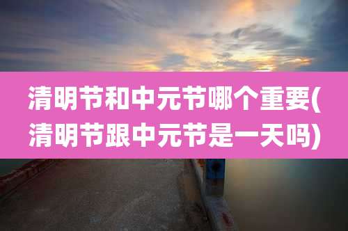 清明节和中元节哪个重要(清明节跟中元节是一天吗)