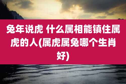兔年说虎 什么属相能镇住属虎的人(属虎属兔哪个生肖好)