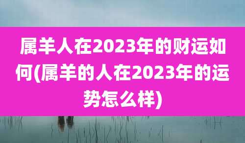 属羊人在2023年的财运如何(属羊的人在2023年的运势怎么样)