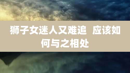 狮子女迷人又难追  应该如何与之相处