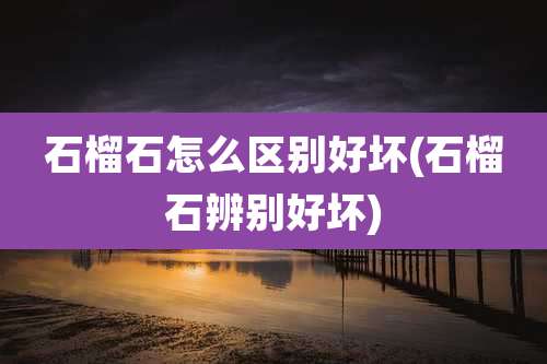 石榴石怎么区别好坏(石榴石辨别好坏)