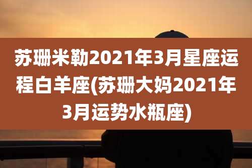苏珊米勒2021年3月星座运程白羊座(苏珊大妈2021年3月运势水瓶座)
