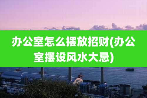 办公室怎么摆放招财(办公室摆设风水大忌)