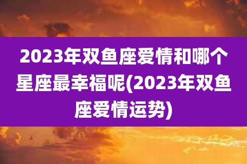 2023年双鱼座爱情和哪个星座最幸福呢(2023年双鱼座爱情运势)