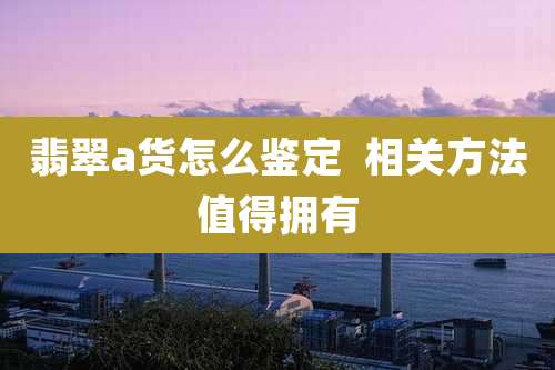 翡翠a货怎么鉴定  相关方法值得拥有