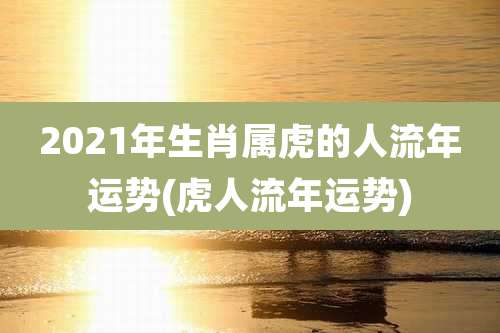 2021年生肖属虎的人流年运势(虎人流年运势)