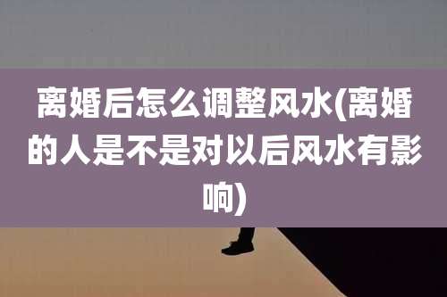 离婚后怎么调整风水(离婚的人是不是对以后风水有影响)