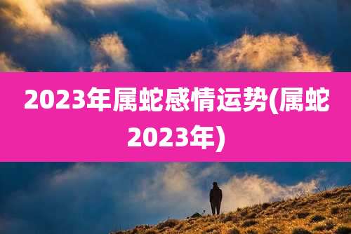 2023年属蛇感情运势(属蛇2023年)