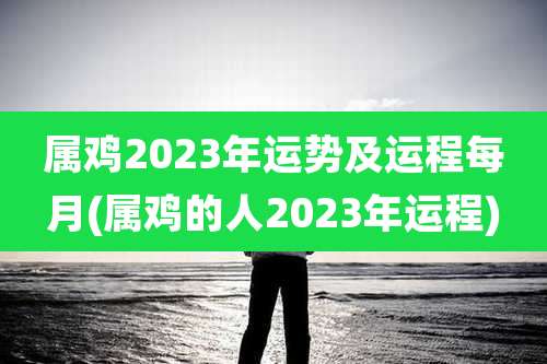 属鸡2023年运势及运程每月(属鸡的人2023年运程)