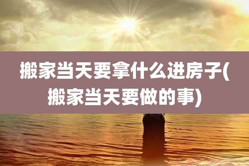 搬家当天要拿什么进房子(搬家当天要做的事)