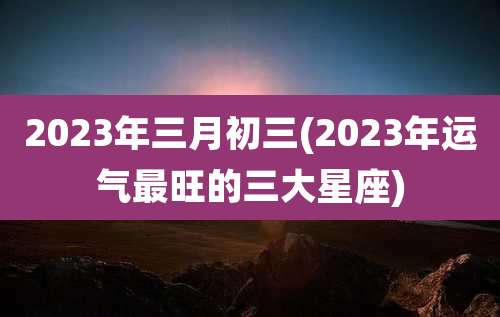 2023年三月初三(2023年运气最旺的三大星座)