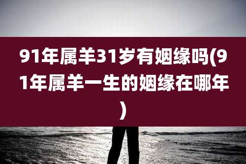 91年属羊31岁有姻缘吗(91年属羊一生的姻缘在哪年)