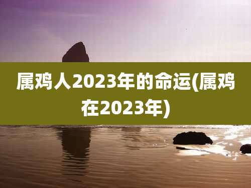 属鸡人2023年的命运(属鸡在2023年)