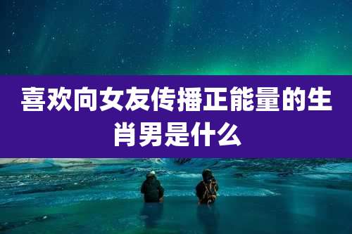 喜欢向女友传播正能量的生肖男是什么