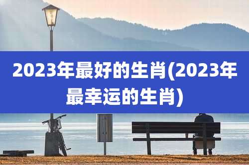 2023年最好的生肖(2023年最幸运的生肖)