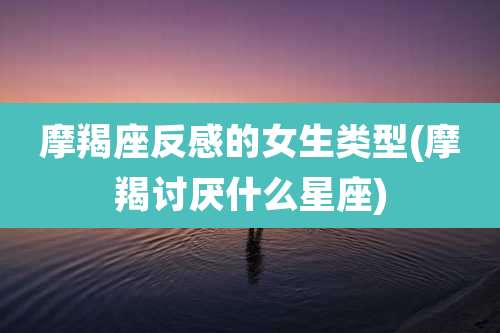 摩羯座反感的女生类型(摩羯讨厌什么星座)