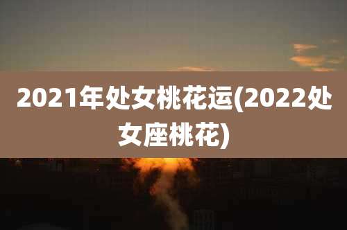 2021年处女桃花运(2022处女座桃花)