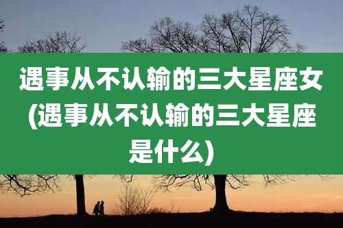 遇事从不认输的三大星座女(遇事从不认输的三大星座是什么)