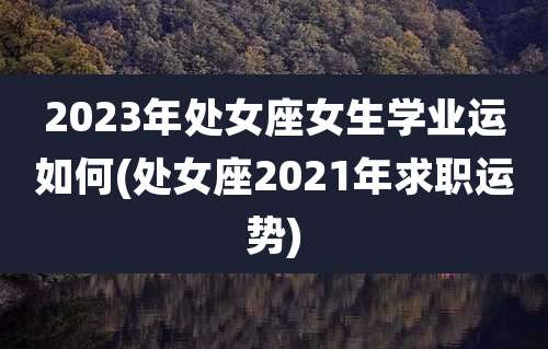 2023年处女座女生学业运如何(处女座2021年求职运势)