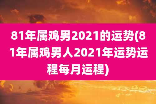 81年属鸡男2021的运势(81年属鸡男人2021年运势运程每月运程)