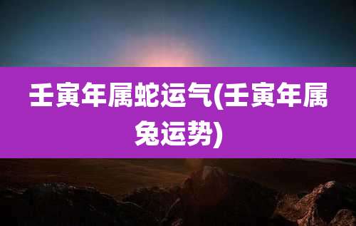 壬寅年属蛇运气(壬寅年属兔运势)