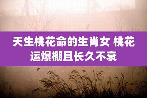天生桃花命的生肖女 桃花运爆棚且长久不衰