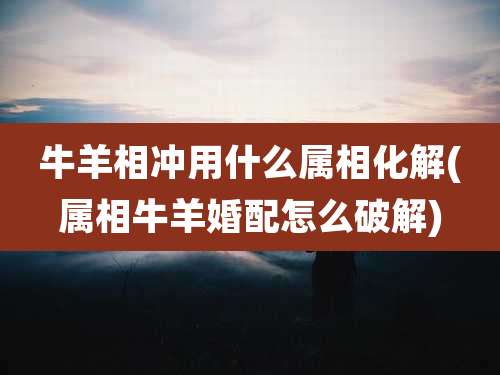 牛羊相冲用什么属相化解(属相牛羊婚配怎么破解)