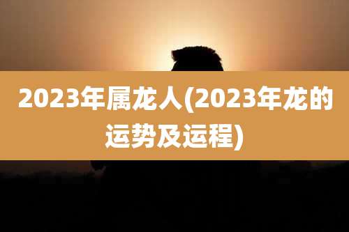2023年属龙人(2023年龙的运势及运程)