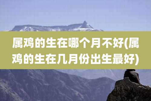 属鸡的生在哪个月不好(属鸡的生在几月份出生最好)
