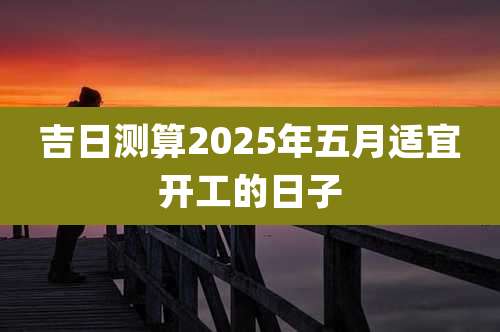 吉日测算2025年五月适宜开工的日子