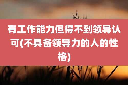 有工作能力但得不到领导认可(不具备领导力的人的性格)