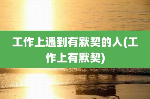 工作上遇到有默契的人(工作上有默契)