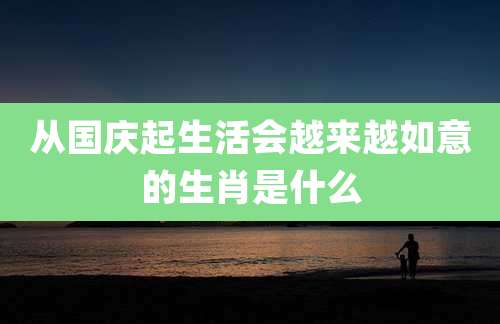 从国庆起生活会越来越如意的生肖是什么