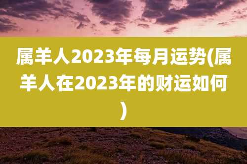 属羊人2023年每月运势(属羊人在2023年的财运如何)