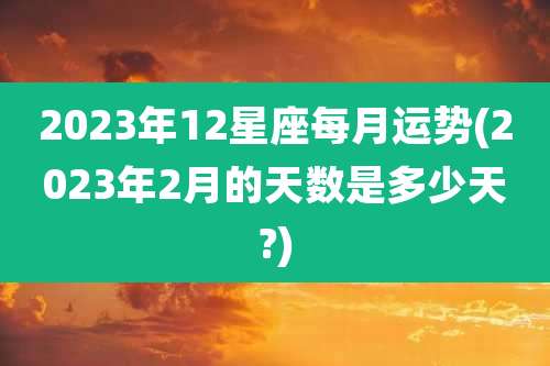 2023年12星座每月运势(2023年2月的天数是多少天?)