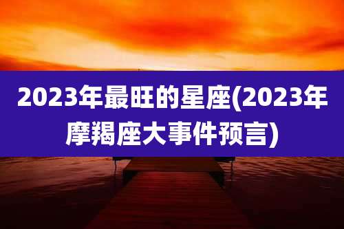 2023年最旺的星座(2023年摩羯座大事件预言)