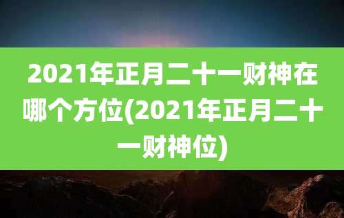 2021年正月二十一财神在哪个方位(2021年正月二十一财神位)