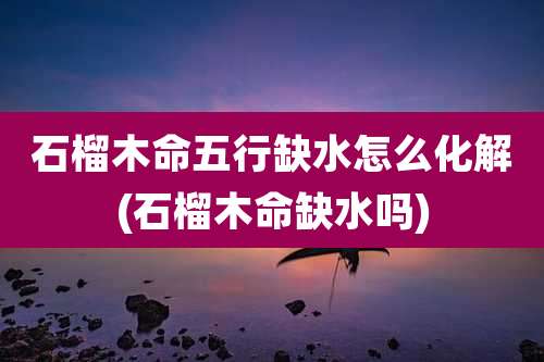 石榴木命五行缺水怎么化解(石榴木命缺水吗)