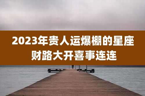 2023年贵人运爆棚的星座 财路大开喜事连连