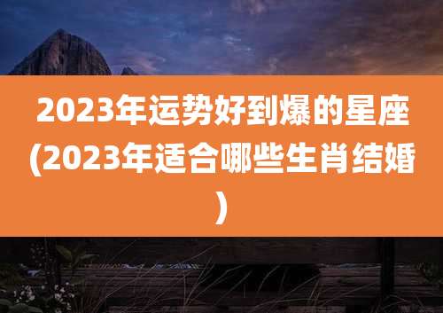 2023年运势好到爆的星座(2023年适合哪些生肖结婚)