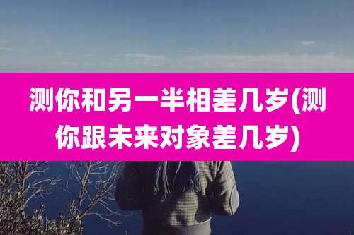 测你和另一半相差几岁(测你跟未来对象差几岁)