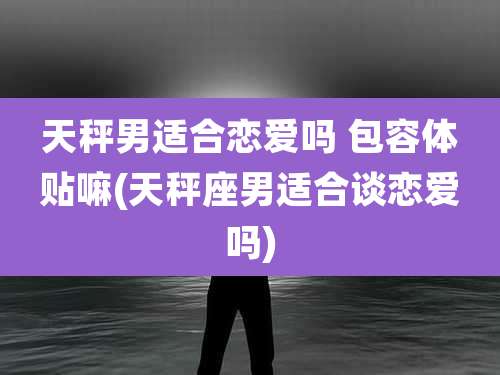 天秤男适合恋爱吗 包容体贴嘛(天秤座男适合谈恋爱吗)