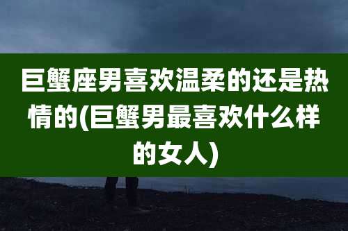 巨蟹座男喜欢温柔的还是热情的(巨蟹男最喜欢什么样的女人)