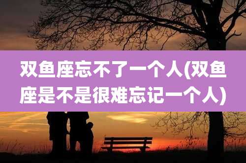 双鱼座忘不了一个人(双鱼座是不是很难忘记一个人)