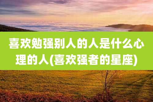 喜欢勉强别人的人是什么心理的人(喜欢强者的星座)
