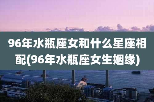 96年水瓶座女和什么星座相配(96年水瓶座女生姻缘)