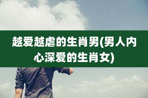 越爱越虐的生肖男(男人内心深爱的生肖女)