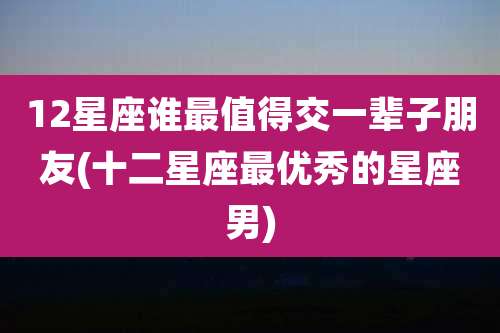 12星座谁最值得交一辈子朋友(十二星座最优秀的星座男)